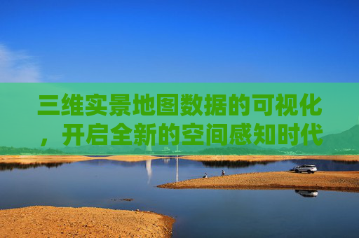 三维实景地图数据的可视化，开启全新的空间感知时代